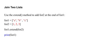 Join Two Lists
Use the extend() method to add list2 at the end of list1:
list1 = ["a", "b" , "c"]
list2 = [1, 2, 3]
list1.extend(list2)
print(list1)
 