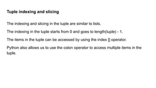Tuple indexing and slicing
The indexing and slicing in the tuple are similar to lists.
The indexing in the tuple starts from 0 and goes to length(tuple) - 1.
The items in the tuple can be accessed by using the index [] operator.
Python also allows us to use the colon operator to access multiple items in the
tuple.
 