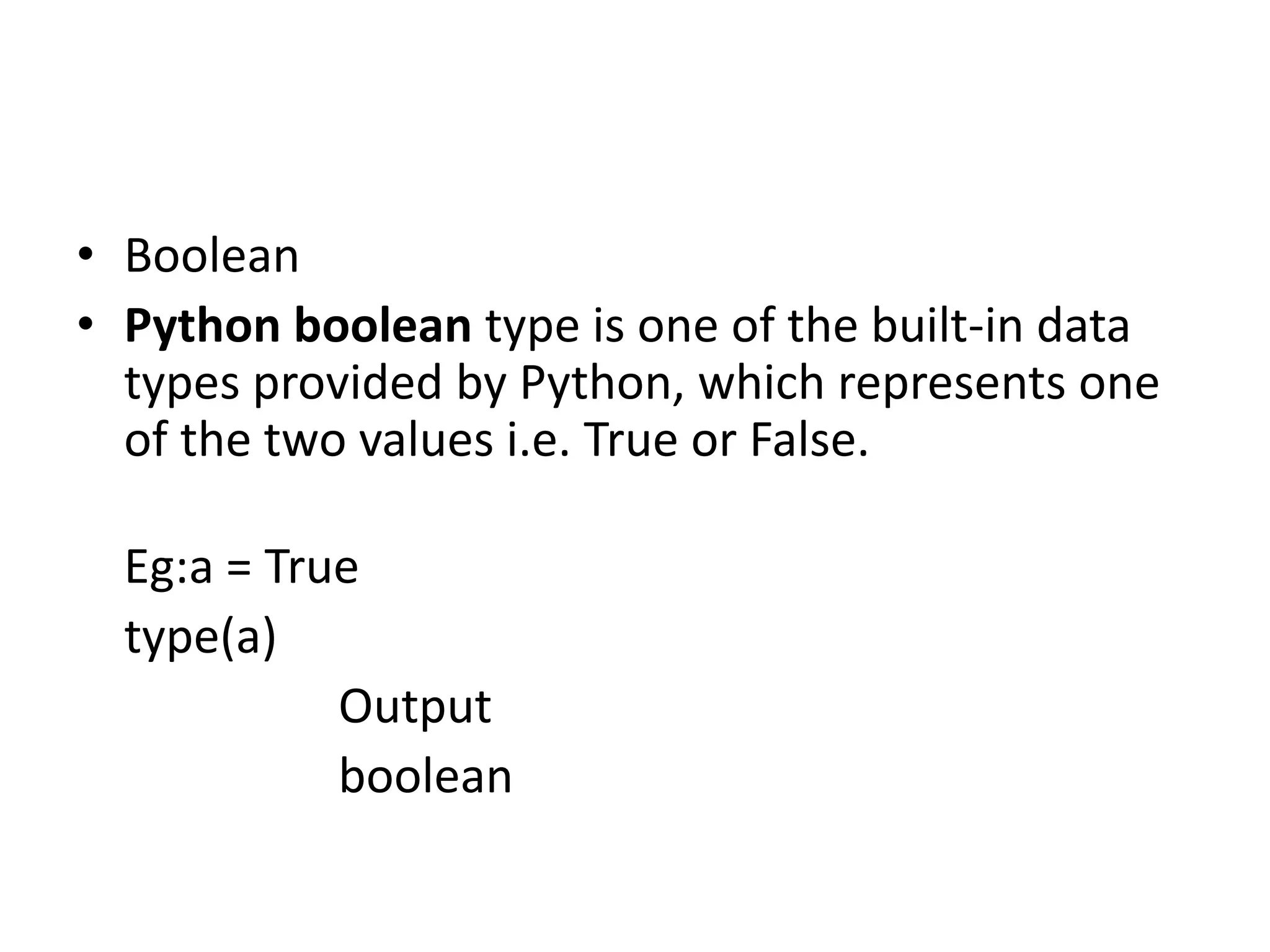 • Boolean
• Python boolean type is one of the built-in data
types provided by Python, which represents one
of the two values i.e. True or False.
Eg:a = True
type(a)
Output
boolean
 