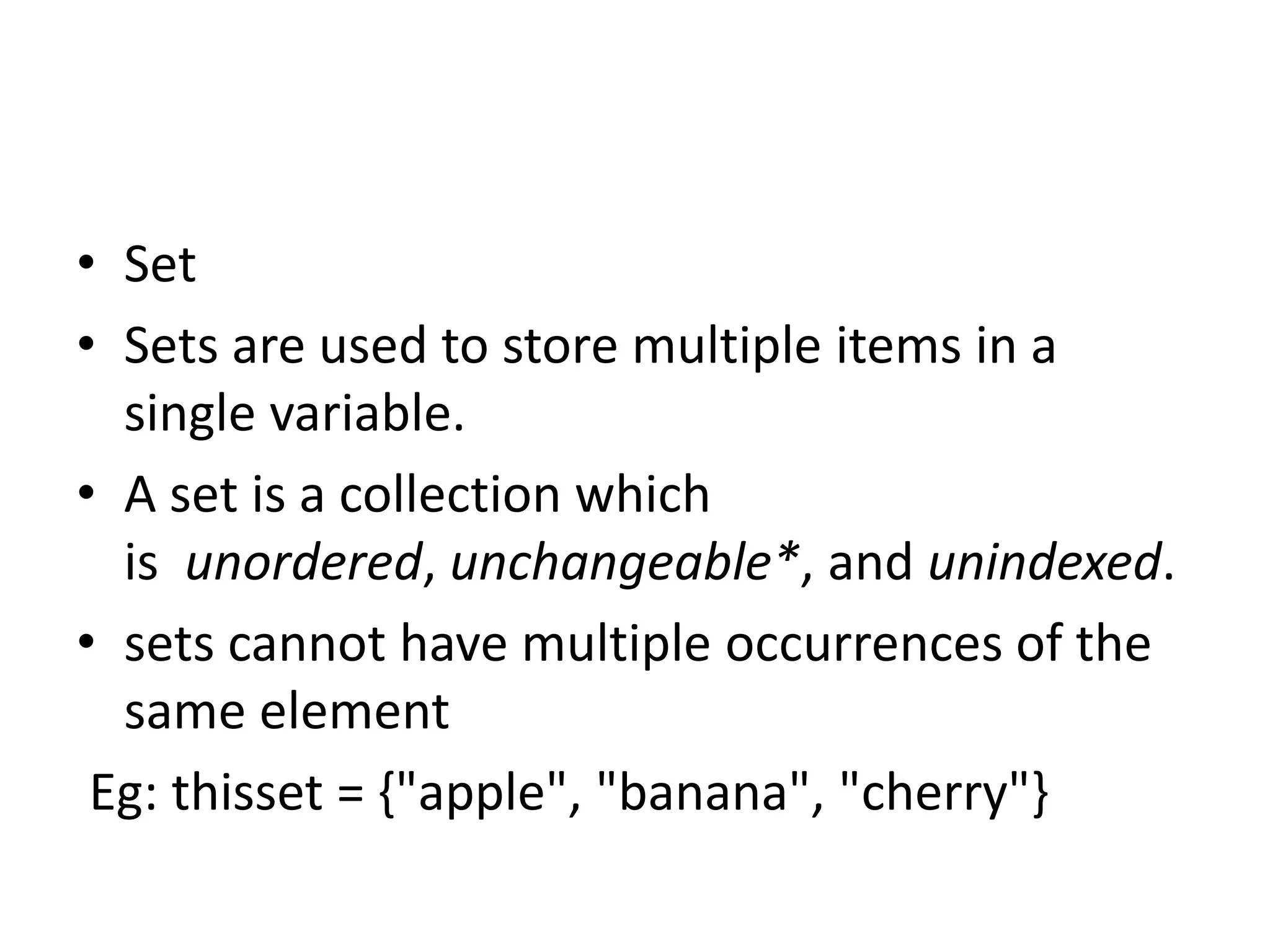 • Set
• Sets are used to store multiple items in a
single variable.
• A set is a collection which
is unordered, unchangeable*, and unindexed.
• sets cannot have multiple occurrences of the
same element
Eg: thisset = {"apple", "banana", "cherry"}
 