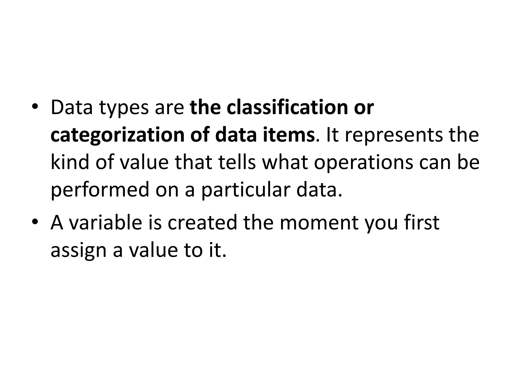 • Data types are the classification or
categorization of data items. It represents the
kind of value that tells what operations can be
performed on a particular data.
• A variable is created the moment you first
assign a value to it.
 