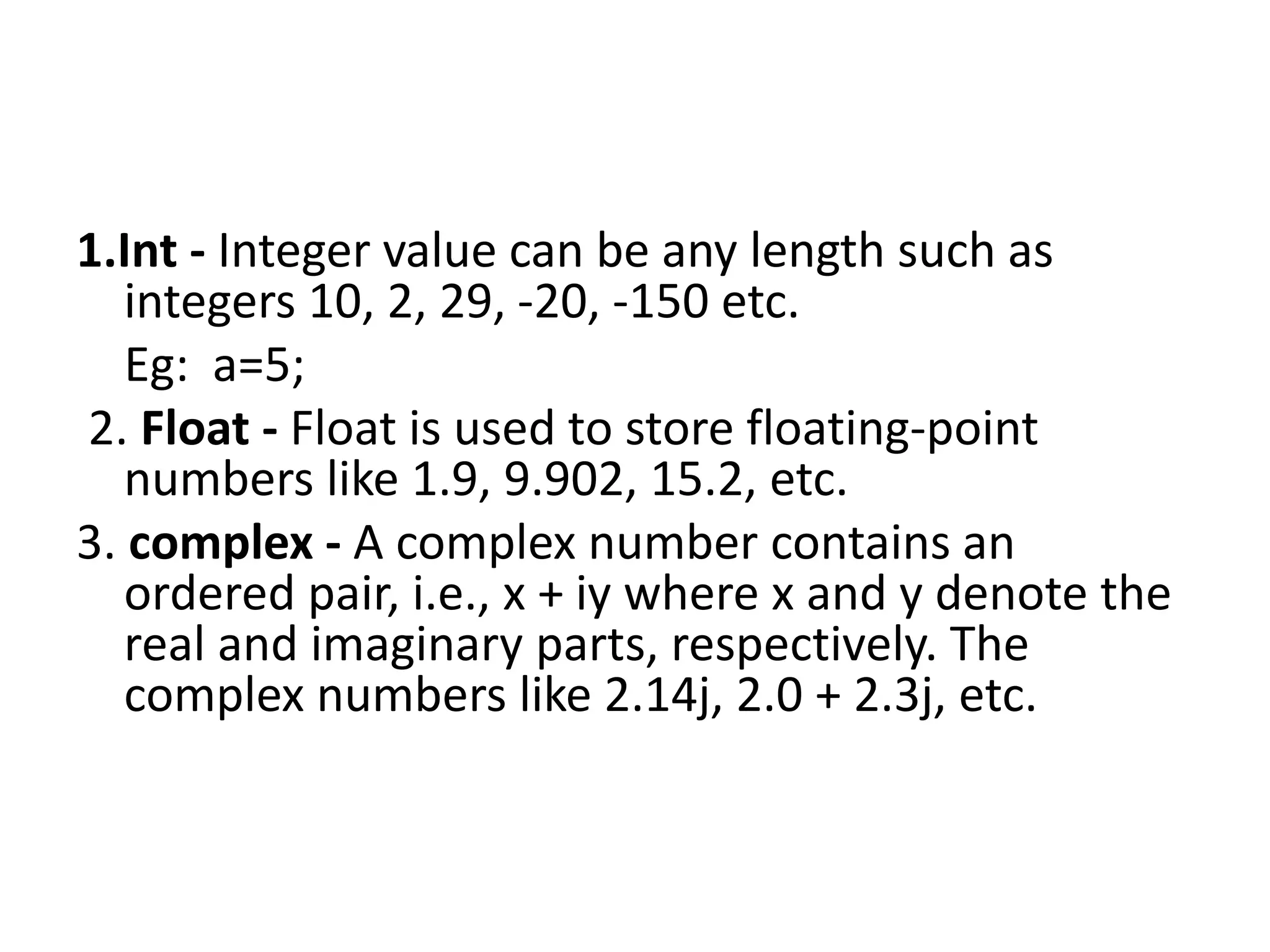 1.Int - Integer value can be any length such as
integers 10, 2, 29, -20, -150 etc.
Eg: a=5;
2. Float - Float is used to store floating-point
numbers like 1.9, 9.902, 15.2, etc.
3. complex - A complex number contains an
ordered pair, i.e., x + iy where x and y denote the
real and imaginary parts, respectively. The
complex numbers like 2.14j, 2.0 + 2.3j, etc.
 