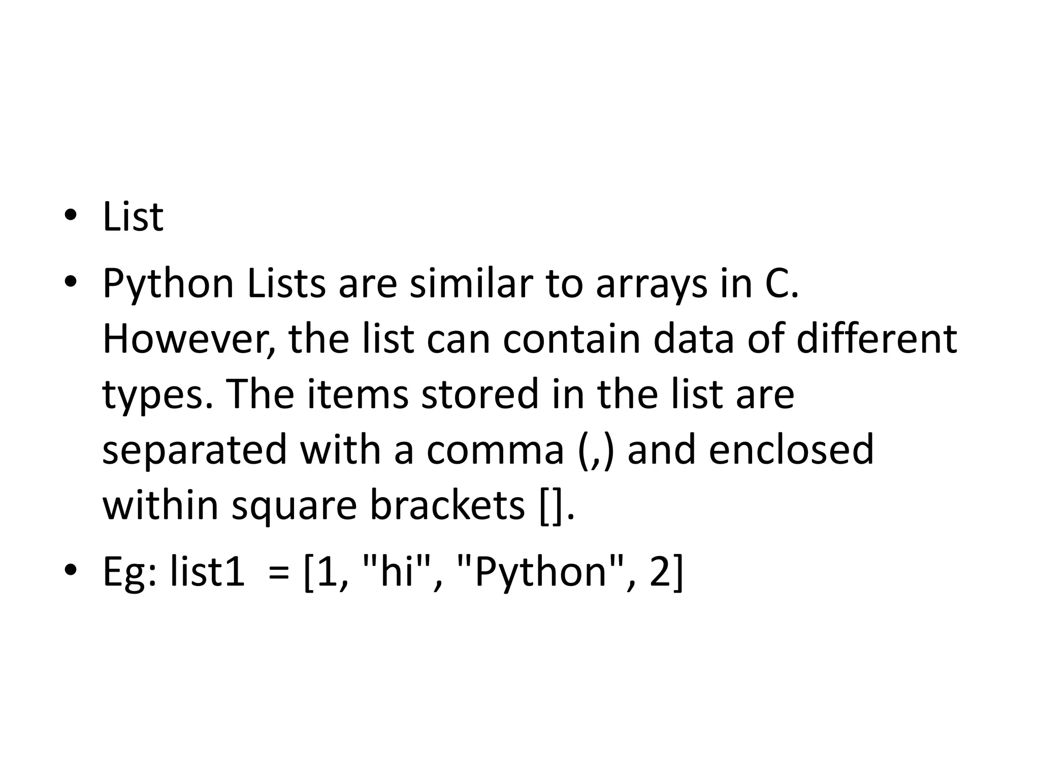 • List
• Python Lists are similar to arrays in C.
However, the list can contain data of different
types. The items stored in the list are
separated with a comma (,) and enclosed
within square brackets [].
• Eg: list1 = [1, "hi", "Python", 2]
 