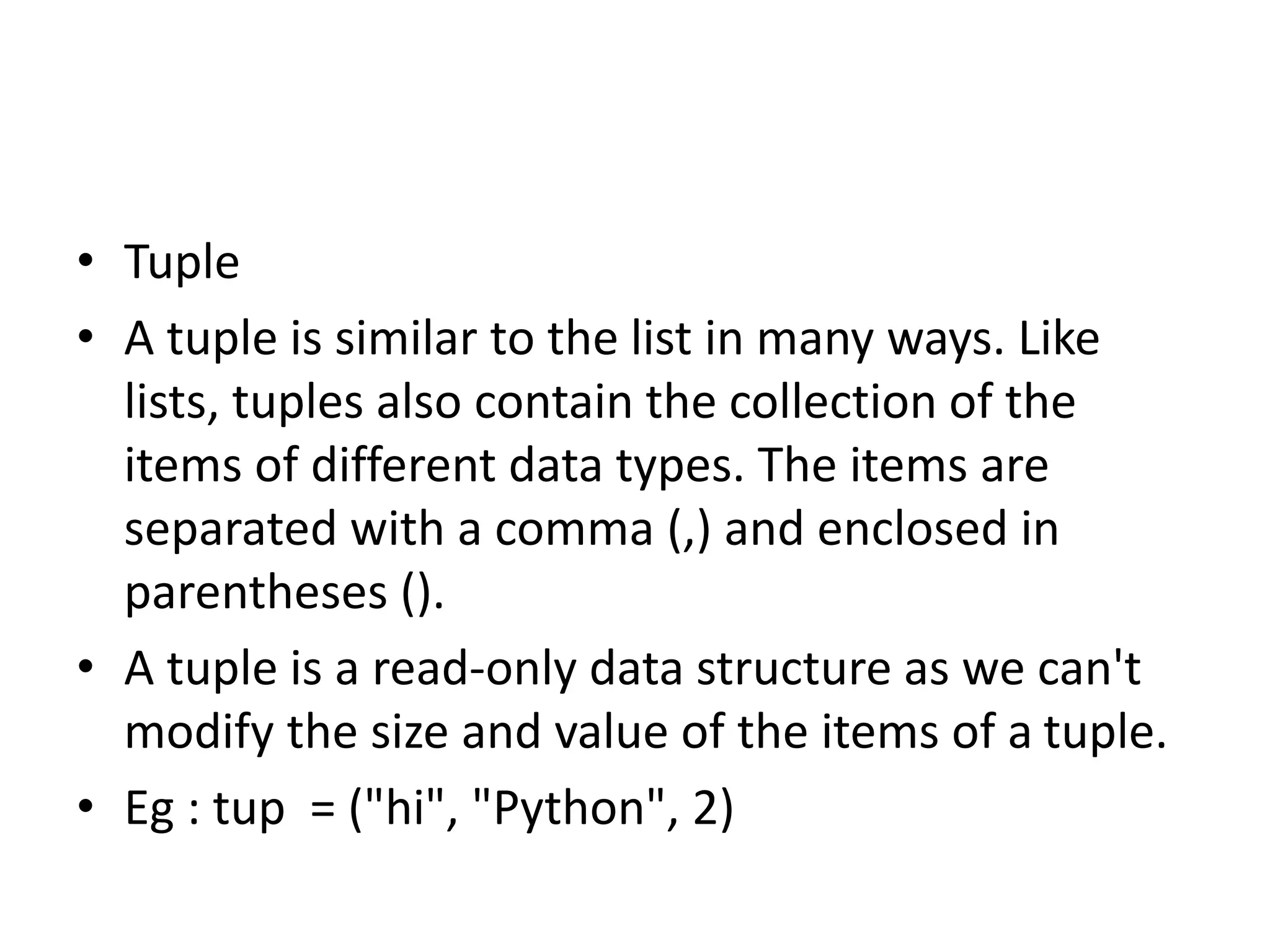 • Tuple
• A tuple is similar to the list in many ways. Like
lists, tuples also contain the collection of the
items of different data types. The items are
separated with a comma (,) and enclosed in
parentheses ().
• A tuple is a read-only data structure as we can't
modify the size and value of the items of a tuple.
• Eg : tup = ("hi", "Python", 2)
 