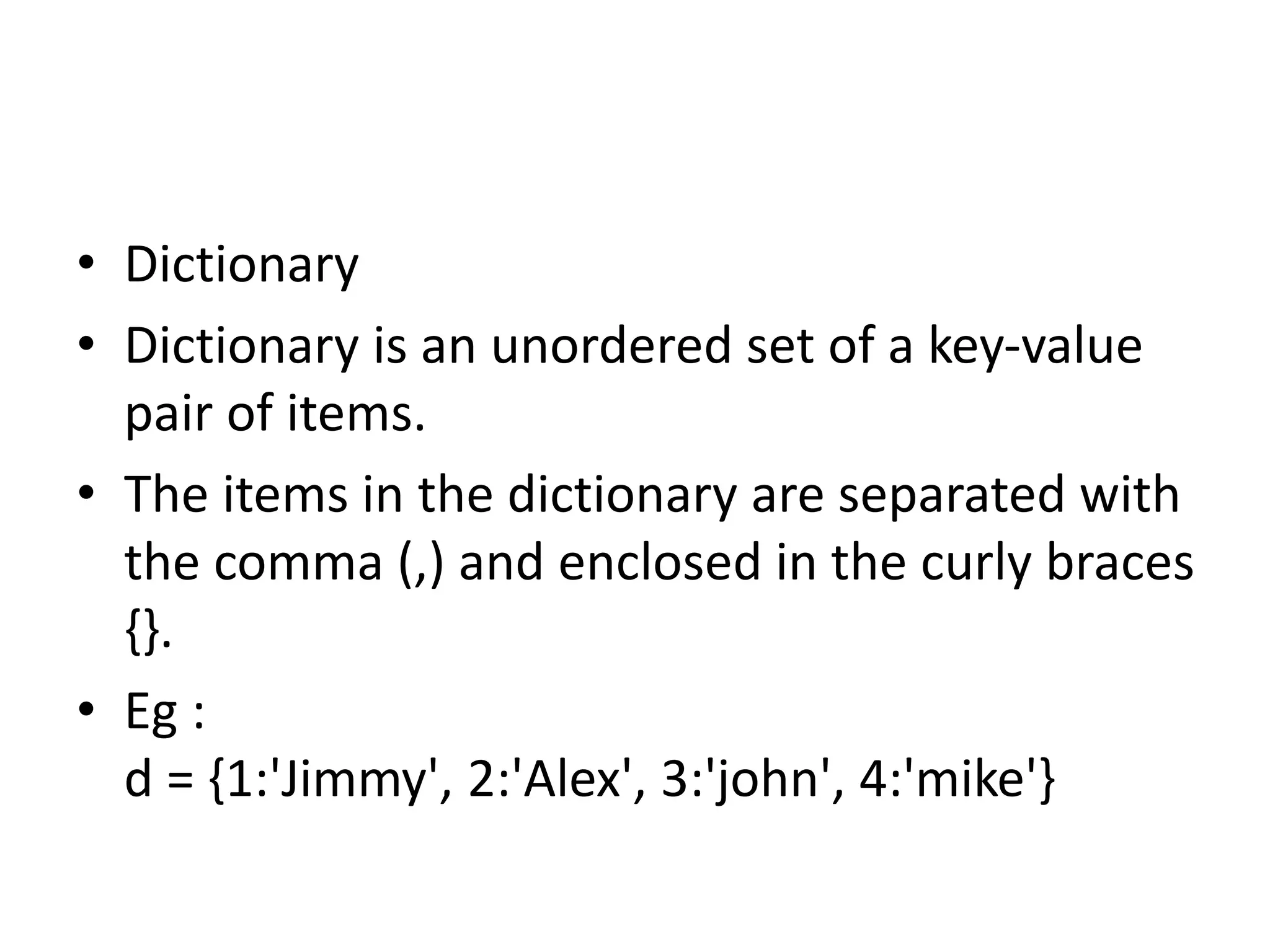 • Dictionary
• Dictionary is an unordered set of a key-value
pair of items.
• The items in the dictionary are separated with
the comma (,) and enclosed in the curly braces
{}.
• Eg :
d = {1:'Jimmy', 2:'Alex', 3:'john', 4:'mike'}
 