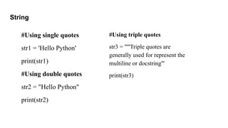 String
#Using single quotes
str1 = 'Hello Python'
print(str1)
#Using double quotes
str2 = "Hello Python"
print(str2)
#Using triple quotes
str3 = '''''Triple quotes are
generally used for represent the
multiline or docstring'''
print(str3)
 