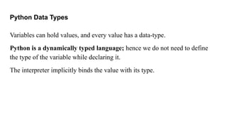 Python Data Types
Variables can hold values, and every value has a data-type.
Python is a dynamically typed language; hence we do not need to define
the type of the variable while declaring it.
The interpreter implicitly binds the value with its type.
 