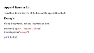 Append Items in List
To add an item to the end of the list, use the append() method:
Example
Using the append() method to append an item:
thislist = ["apple", "banana", "cherry"]
thislist.append("orange")
print(thislist)
 