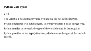 Python Data Types
a = 5
The variable a holds integer value five and we did not define its type.
Python interpreter will automatically interpret variables a as an integer type.
Python enables us to check the type of the variable used in the program.
Python provides us the type() function, which returns the type of the variable
passed.
 