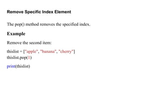 Remove Specific Index Element
The pop() method removes the specified index.
Example
Remove the second item:
thislist = ["apple", "banana", "cherry"]
thislist.pop(1)
print(thislist)
 