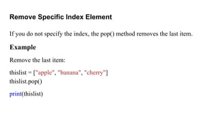 Remove Specific Index Element
If you do not specify the index, the pop() method removes the last item.
Example
Remove the last item:
thislist = ["apple", "banana", "cherry"]
thislist.pop()
print(thislist)
 
