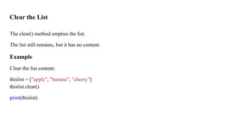 Clear the List
The clear() method empties the list.
The list still remains, but it has no content.
Example
Clear the list content:
thislist = ["apple", "banana", "cherry"]
thislist.clear()
print(thislist)
 