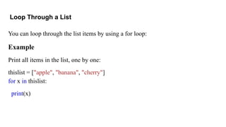 Loop Through a List
You can loop through the list items by using a for loop:
Example
Print all items in the list, one by one:
thislist = ["apple", "banana", "cherry"]
for x in thislist:
print(x)
 