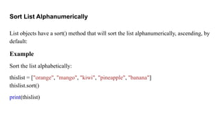 Sort List Alphanumerically
List objects have a sort() method that will sort the list alphanumerically, ascending, by
default:
Example
Sort the list alphabetically:
thislist = ["orange", "mango", "kiwi", "pineapple", "banana"]
thislist.sort()
print(thislist)
 