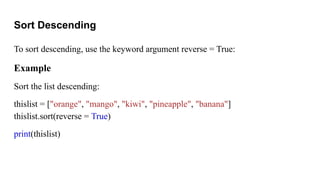 Sort Descending
To sort descending, use the keyword argument reverse = True:
Example
Sort the list descending:
thislist = ["orange", "mango", "kiwi", "pineapple", "banana"]
thislist.sort(reverse = True)
print(thislist)
 