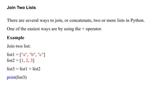 Join Two Lists
There are several ways to join, or concatenate, two or more lists in Python.
One of the easiest ways are by using the + operator.
Example
Join two list:
list1 = ["a", "b", "c"]
list2 = [1, 2, 3]
list3 = list1 + list2
print(list3)
 
