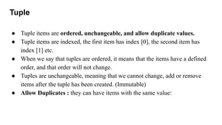 Tuple
● Tuple items are ordered, unchangeable, and allow duplicate values.
● Tuple items are indexed, the first item has index [0], the second item has
index [1] etc.
● When we say that tuples are ordered, it means that the items have a defined
order, and that order will not change.
● Tuples are unchangeable, meaning that we cannot change, add or remove
items after the tuple has been created. (Immutable)
● Allow Duplicates : they can have items with the same value:
 