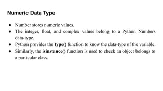 Numeric Data Type
● Number stores numeric values.
● The integer, float, and complex values belong to a Python Numbers
data-type.
● Python provides the type() function to know the data-type of the variable.
● Similarly, the isinstance() function is used to check an object belongs to
a particular class.
 