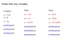 Number Data Type : Examples
Complex:
x = 3+5j
y = 5j
z = -5j
print(type(x))
print(type(y))
print(type(z))
Float
x = 1.10
y = 1.0
z = -35.59
print(type(x))
print(type(y))
print(type(z))
Float
x = 35e3
y = 12E4
z = -87.7e100
print(type(x))
print(type(y))
print(type(z))
 