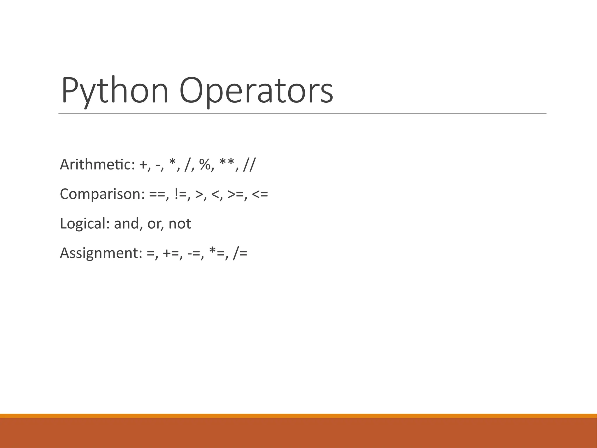 Python Operators
Arithmetic: +, -, *, /, %, **, //
Comparison: ==, !=, >, <, >=, <=
Logical: and, or, not
Assignment: =, +=, -=, *=, /=
 