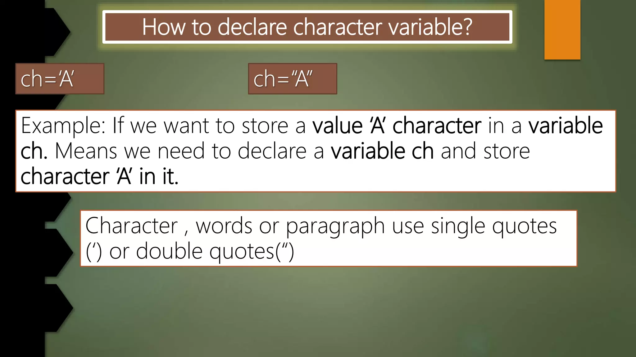 How to declare character variable?
Example: If we want to store a value ‘A’ character in a variable
ch. Means we need to declare a variable ch and store
character ‘A’ in it.
Character , words or paragraph use single quotes
(‘) or double quotes(“)
 