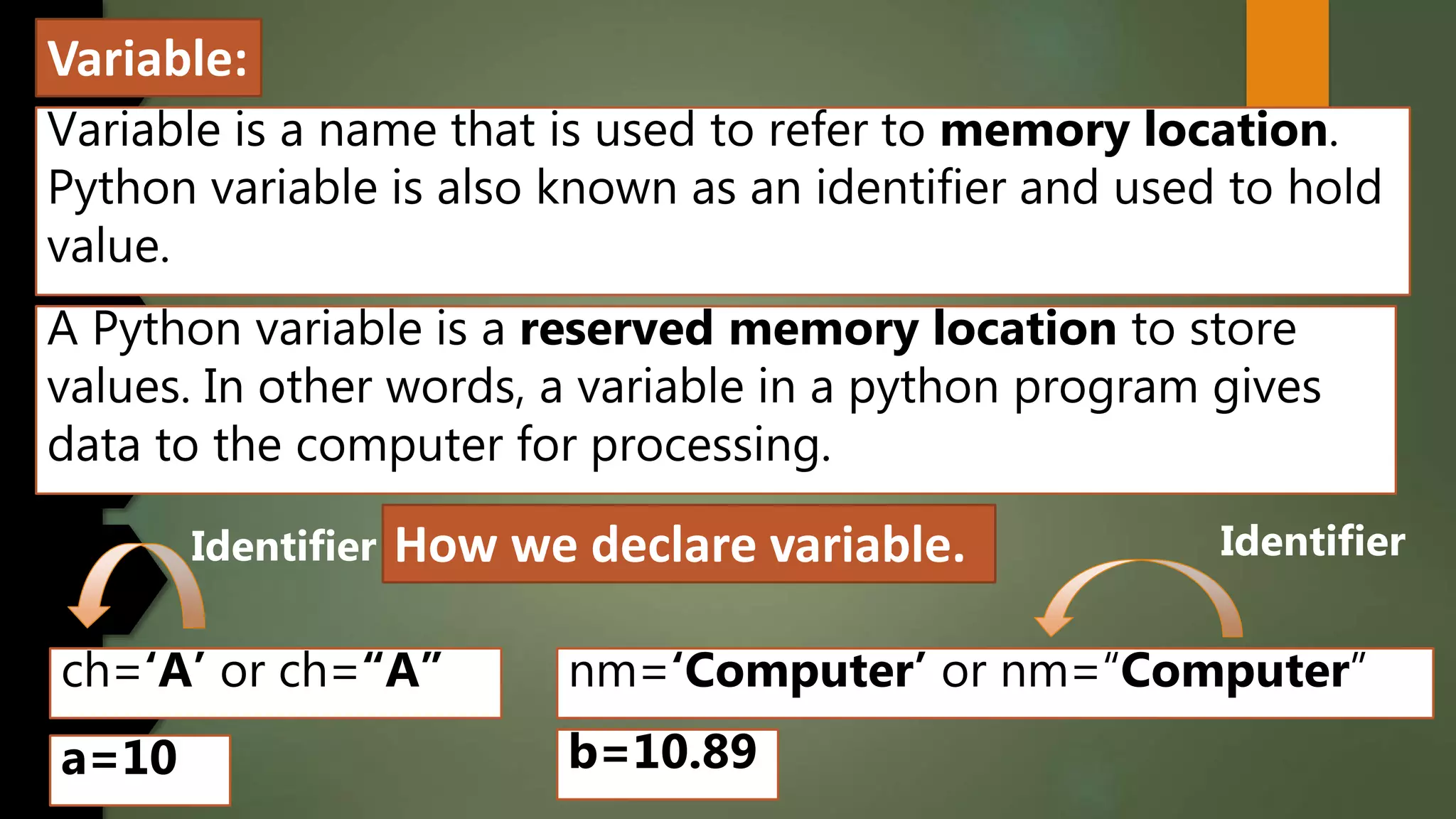 Variable:
Variable is a name that is used to refer to memory location.
Python variable is also known as an identifier and used to hold
value.
A Python variable is a reserved memory location to store
values. In other words, a variable in a python program gives
data to the computer for processing.
How we declare variable.
ch=‘A’ or ch=“A” nm=‘Computer’ or nm=“Computer”
a=10 b=10.89
Identifier Identifier
 
