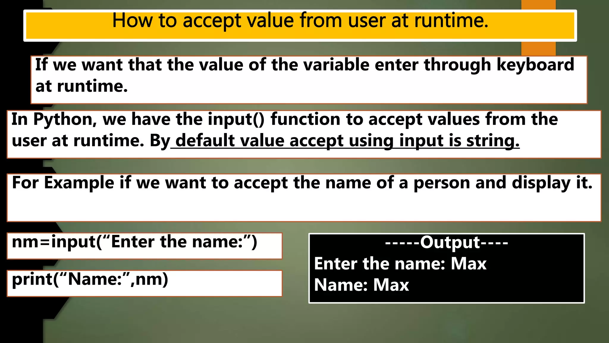 If we want that the value of the variable enter through keyboard
at runtime.
In Python, we have the input() function to accept values from the
user at runtime. By default value accept using input is string.
For Example if we want to accept the name of a person and display it.
nm=input(“Enter the name:”)
print(“Name:”,nm)
-----Output----
Enter the name: Max
Name: Max
 