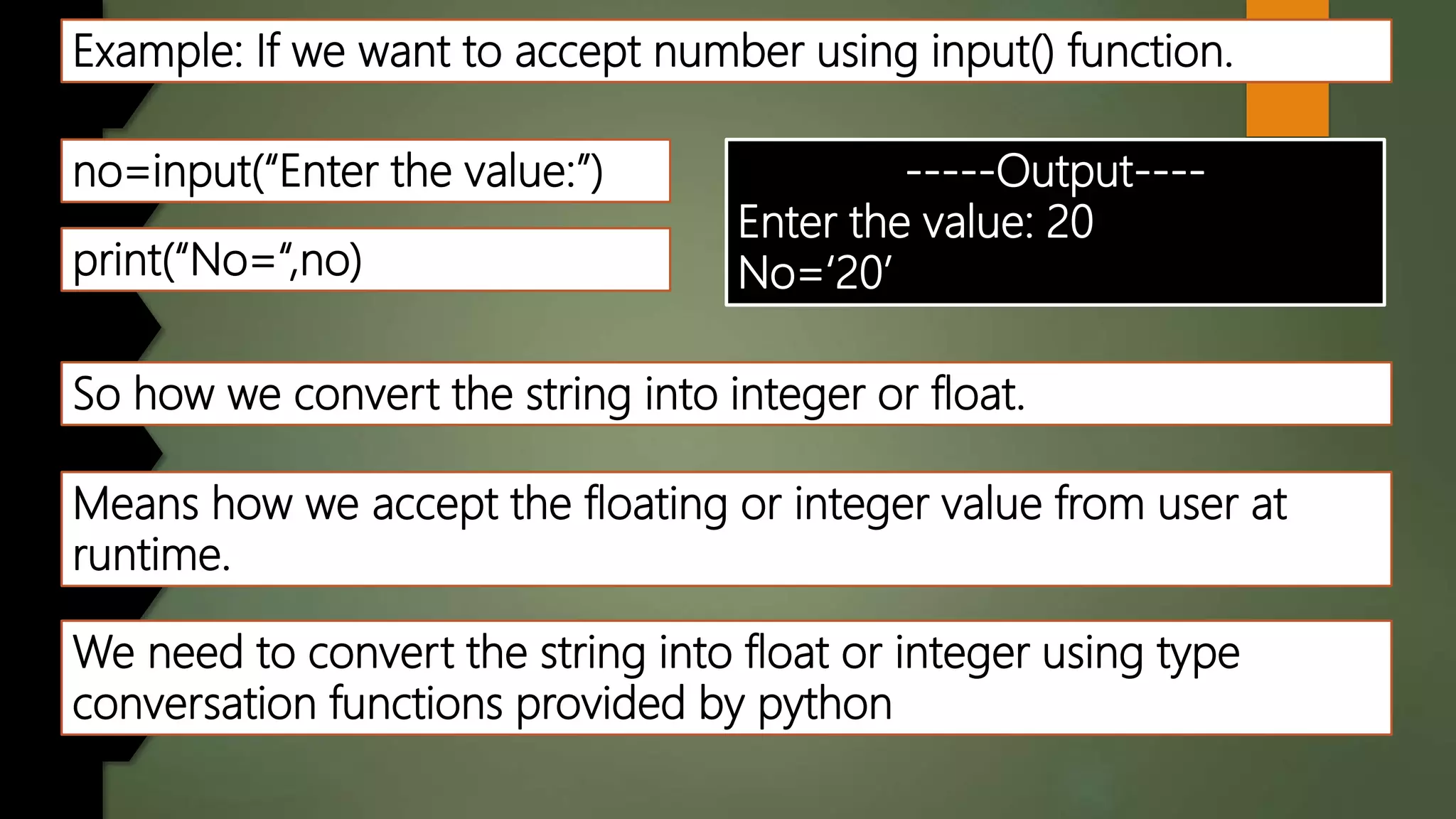 Example: If we want to accept number using input() function.
no=input(“Enter the value:”)
print(“No=“,no)
-----Output----
Enter the value: 20
No=‘20’
So how we convert the string into integer or float.
Means how we accept the floating or integer value from user at
runtime.
We need to convert the string into float or integer using type
conversation functions provided by python
 