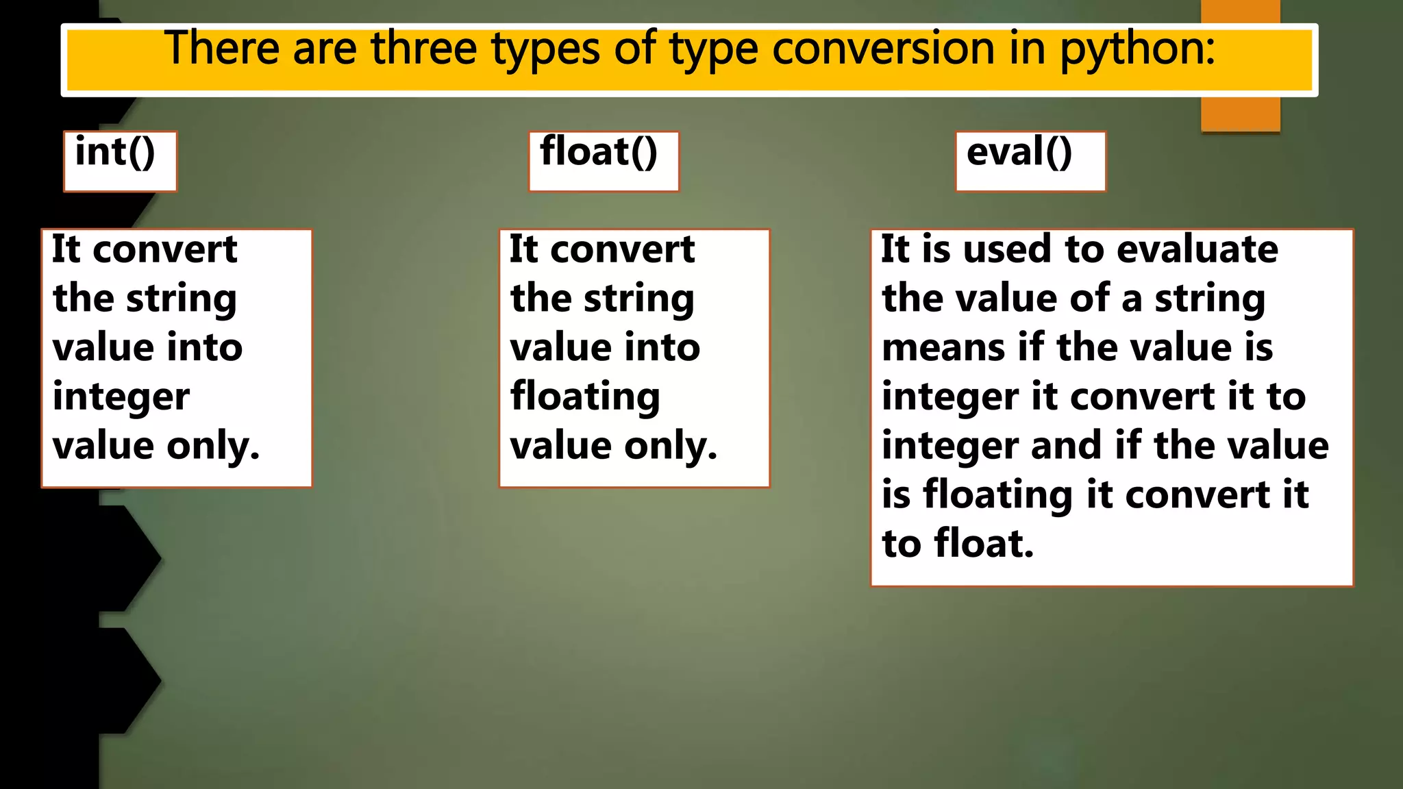 int() float() eval()
It convert
the string
value into
integer
value only.
It convert
the string
value into
floating
value only.
It is used to evaluate
the value of a string
means if the value is
integer it convert it to
integer and if the value
is floating it convert it
to float.
 