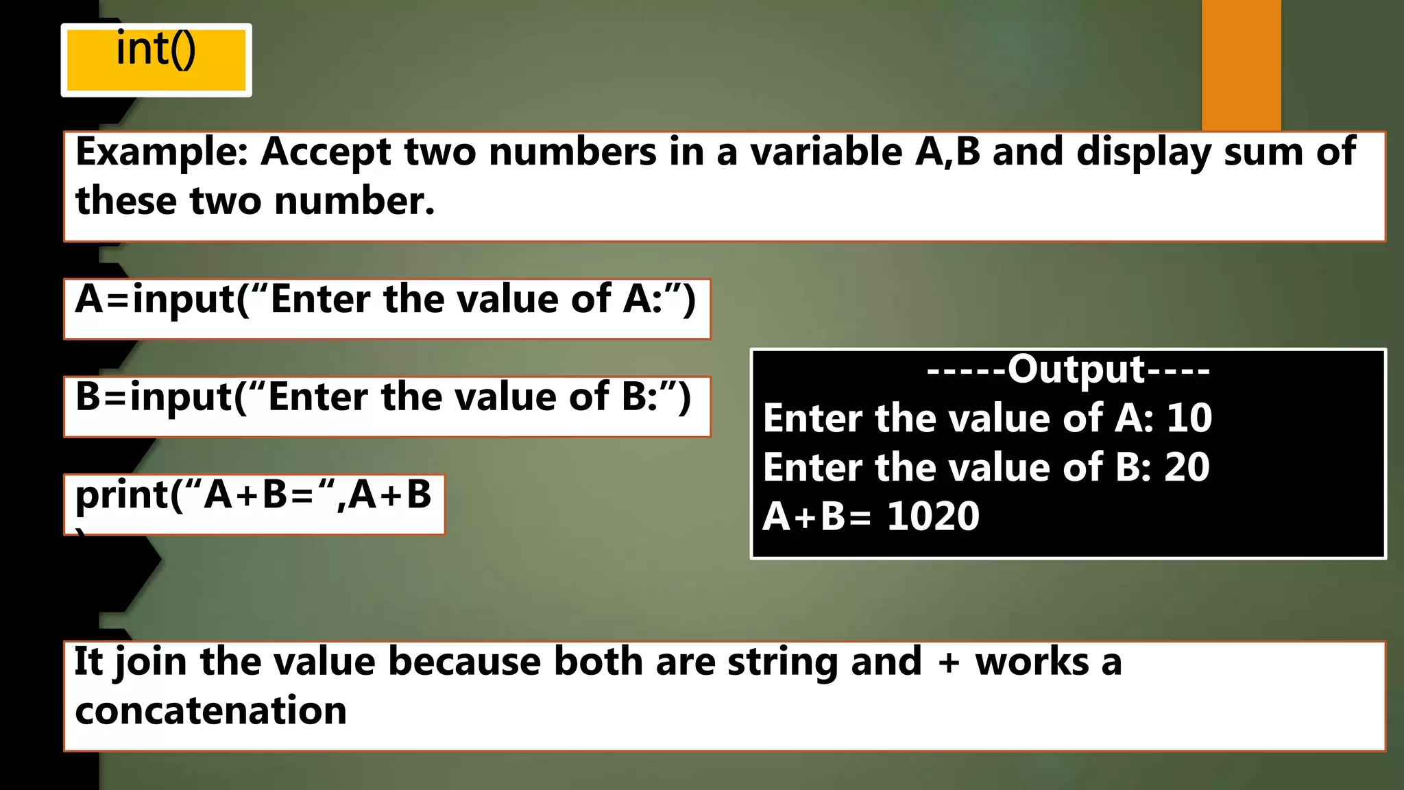 Example: Accept two numbers in a variable A,B and display sum of
these two number.
A=input(“Enter the value of A:”)
B=input(“Enter the value of B:”)
print(“A+B=“,A+B
)
-----Output----
Enter the value of A: 10
Enter the value of B: 20
A+B= 1020
It join the value because both are string and + works a
concatenation
 