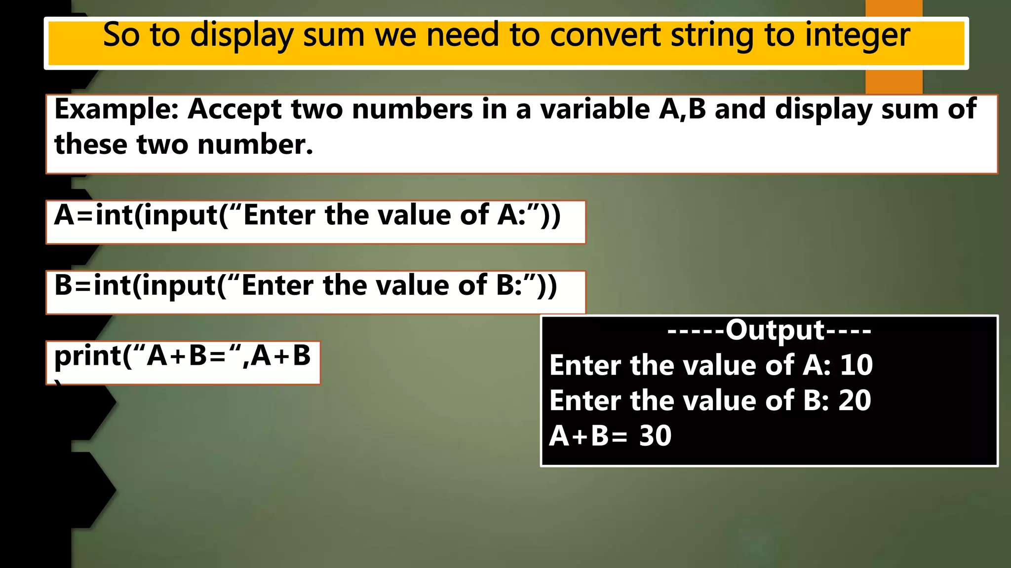 Example: Accept two numbers in a variable A,B and display sum of
these two number.
A=int(input(“Enter the value of A:”))
B=int(input(“Enter the value of B:”))
print(“A+B=“,A+B
)
-----Output----
Enter the value of A: 10
Enter the value of B: 20
A+B= 30
 