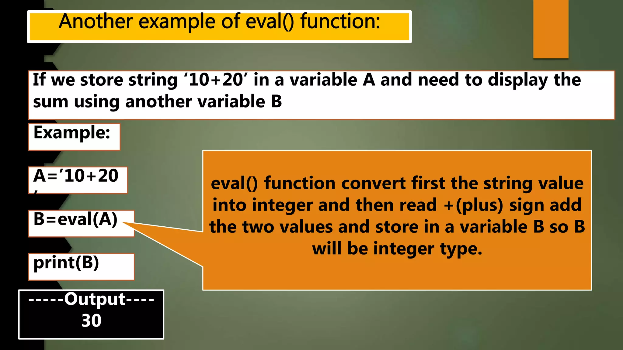 If we store string ‘10+20’ in a variable A and need to display the
sum using another variable B
Example:
A=’10+20
’
B=eval(A)
-----Output----
30
print(B)
eval() function convert first the string value
into integer and then read +(plus) sign add
the two values and store in a variable B so B
will be integer type.
 