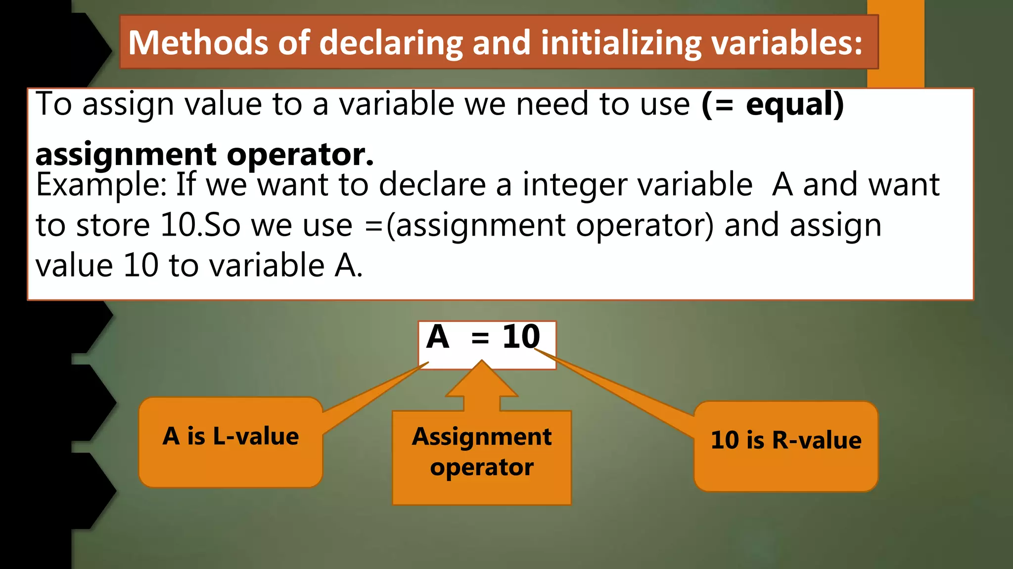 Methods of declaring and initializing variables:
To assign value to a variable we need to use (= equal)
assignment operator.
Example: If we want to declare a integer variable A and want
to store 10.So we use =(assignment operator) and assign
value 10 to variable A.
A = 10
A is L-value 10 is R-valueAssignment
operator
 