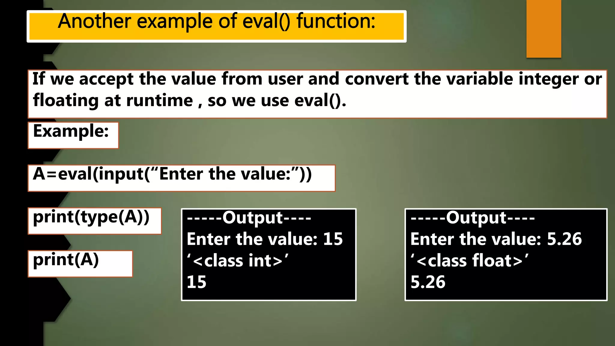 If we accept the value from user and convert the variable integer or
floating at runtime , so we use eval().
Example:
A=eval(input(“Enter the value:”))
print(type(A)) -----Output----
Enter the value: 15
‘<class int>’
15
print(A)
-----Output----
Enter the value: 5.26
‘<class float>’
5.26
 