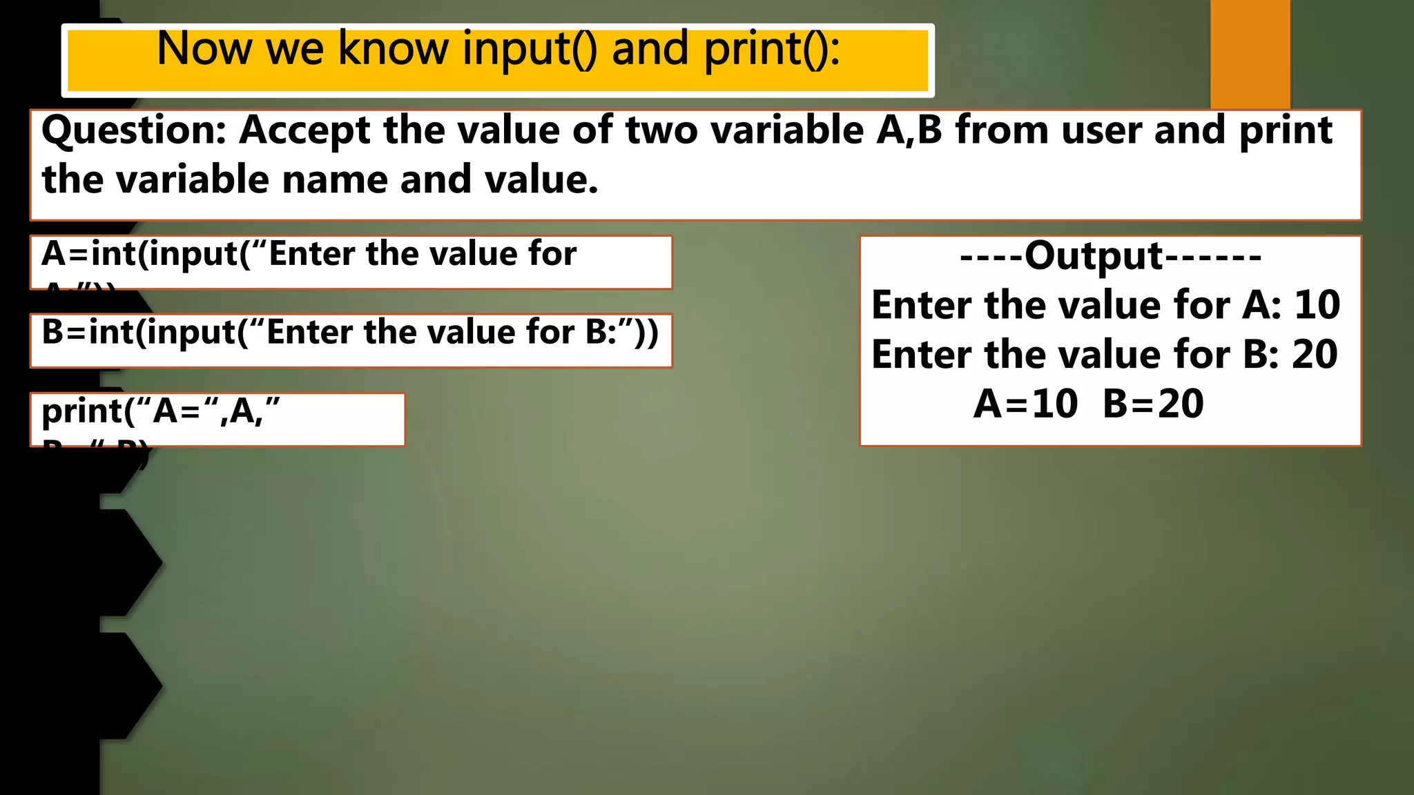 Question: Accept the value of two variable A,B from user and print
the variable name and value.
----Output------
Enter the value for A: 10
Enter the value for B: 20
A=10 B=20
A=int(input(“Enter the value for
A:”))
B=int(input(“Enter the value for B:”))
print(“A=“,A,”
B=“,B)
 