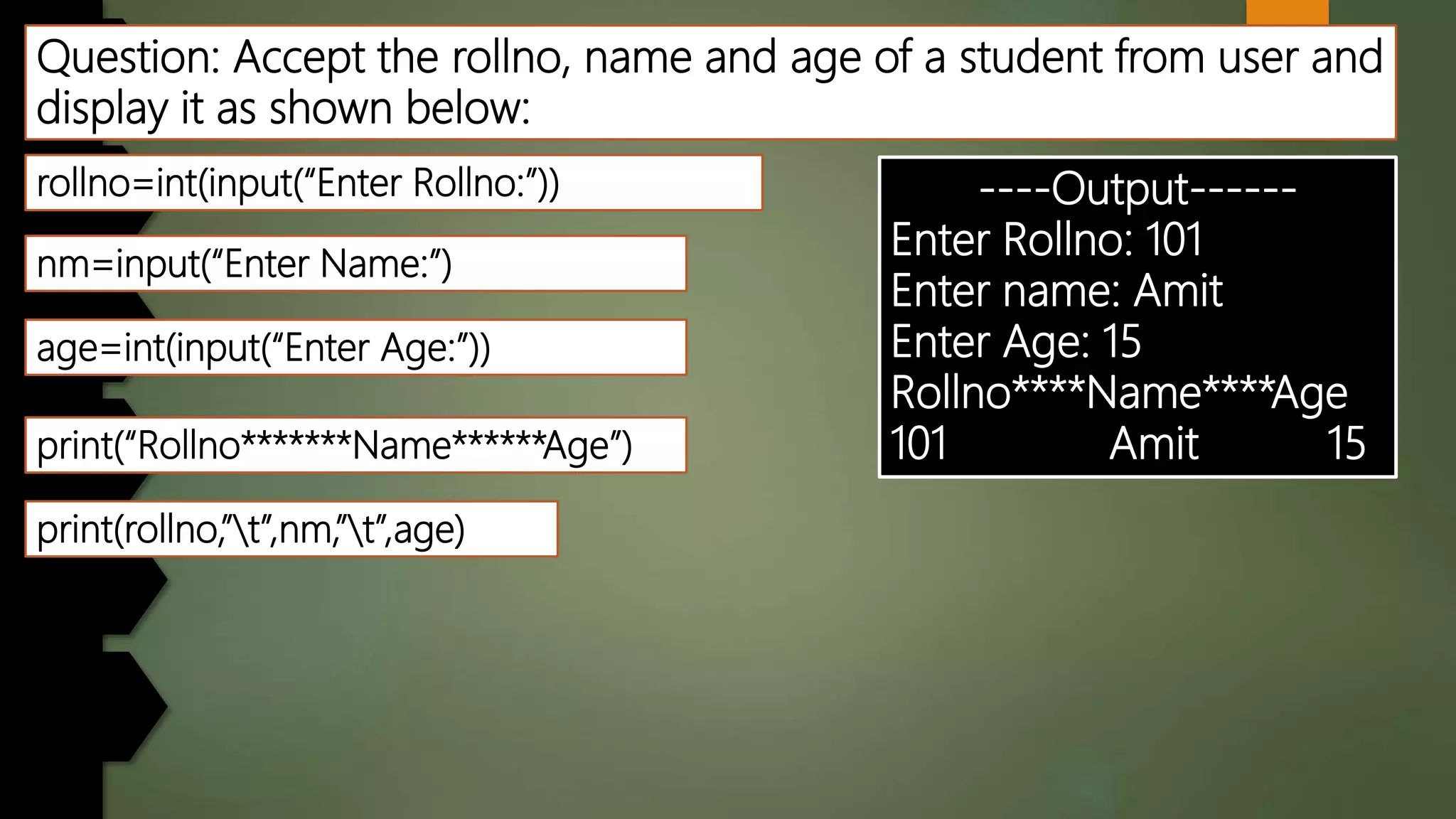 Question: Accept the rollno, name and age of a student from user and
display it as shown below:
----Output------
Enter Rollno: 101
Enter name: Amit
Enter Age: 15
Rollno****Name****Age
101 Amit 15
rollno=int(input(“Enter Rollno:”))
nm=input(“Enter Name:”)
print(“Rollno*******Name******Age”)
age=int(input(“Enter Age:”))
print(rollno,”t”,nm,”t”,age)
 