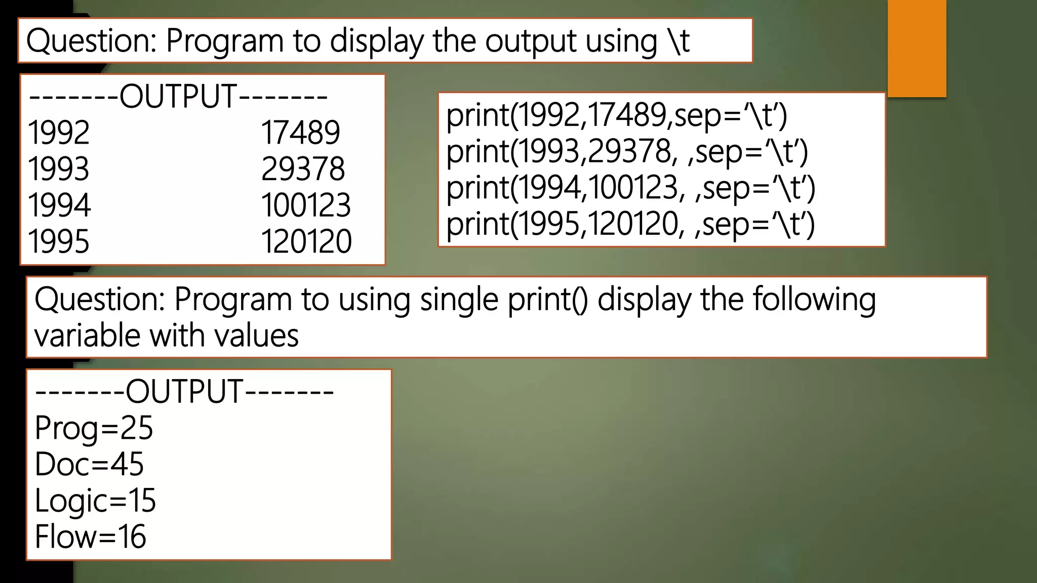 Question: Program to display the output using t
-------OUTPUT-------
1992 17489
1993 29378
1994 100123
1995 120120
Question: Program to using single print() display the following
variable with values
-------OUTPUT-------
Prog=25
Doc=45
Logic=15
Flow=16
print(1992,17489,sep=‘t’)
print(1993,29378, ,sep=‘t’)
print(1994,100123, ,sep=‘t’)
print(1995,120120, ,sep=‘t’)
 