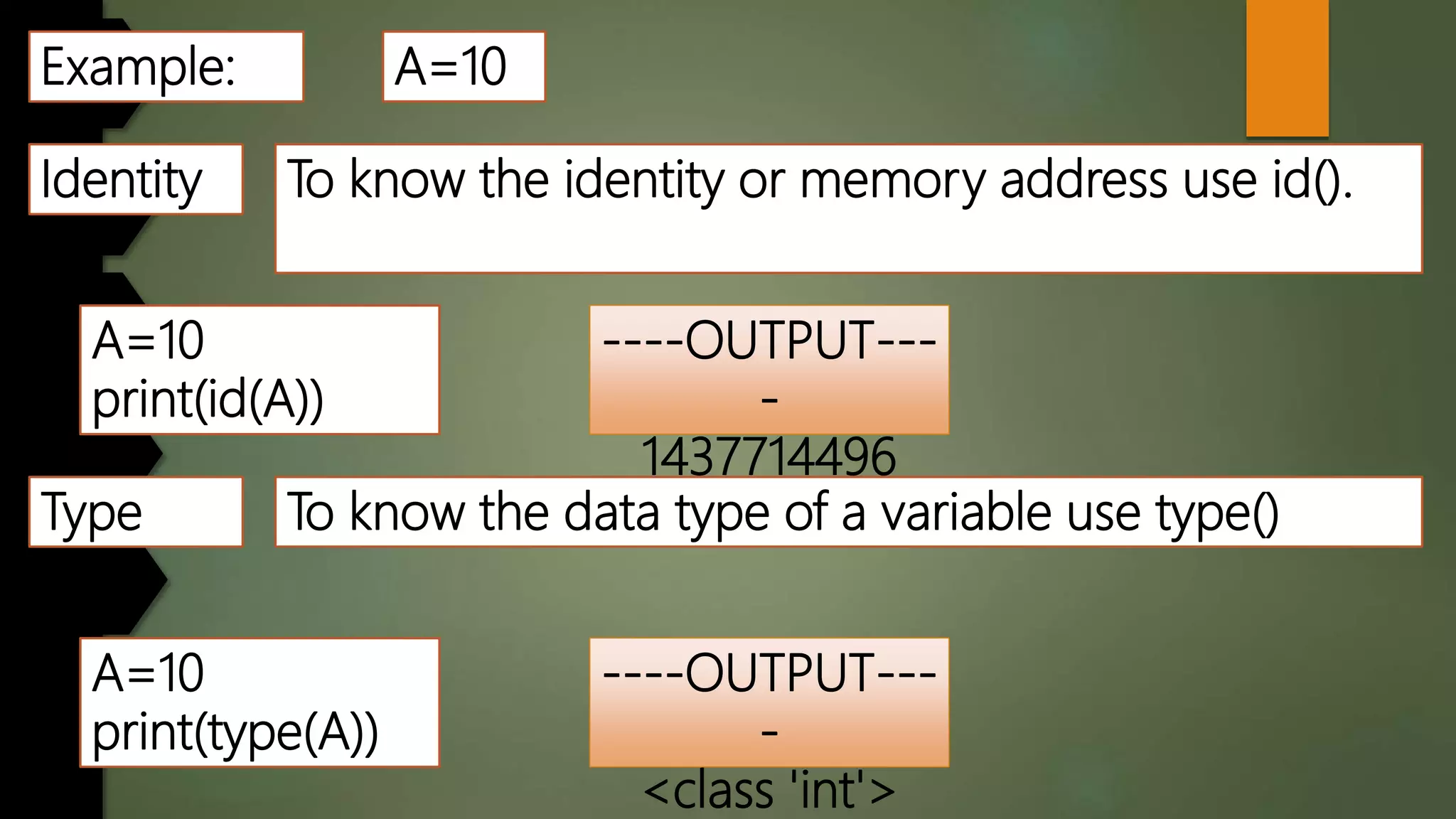 Example: A=10
Identity To know the identity or memory address use id().
A=10
print(id(A))
----OUTPUT---
-
1437714496
Type To know the data type of a variable use type()
A=10
print(type(A))
----OUTPUT---
-
<class 'int'>
 