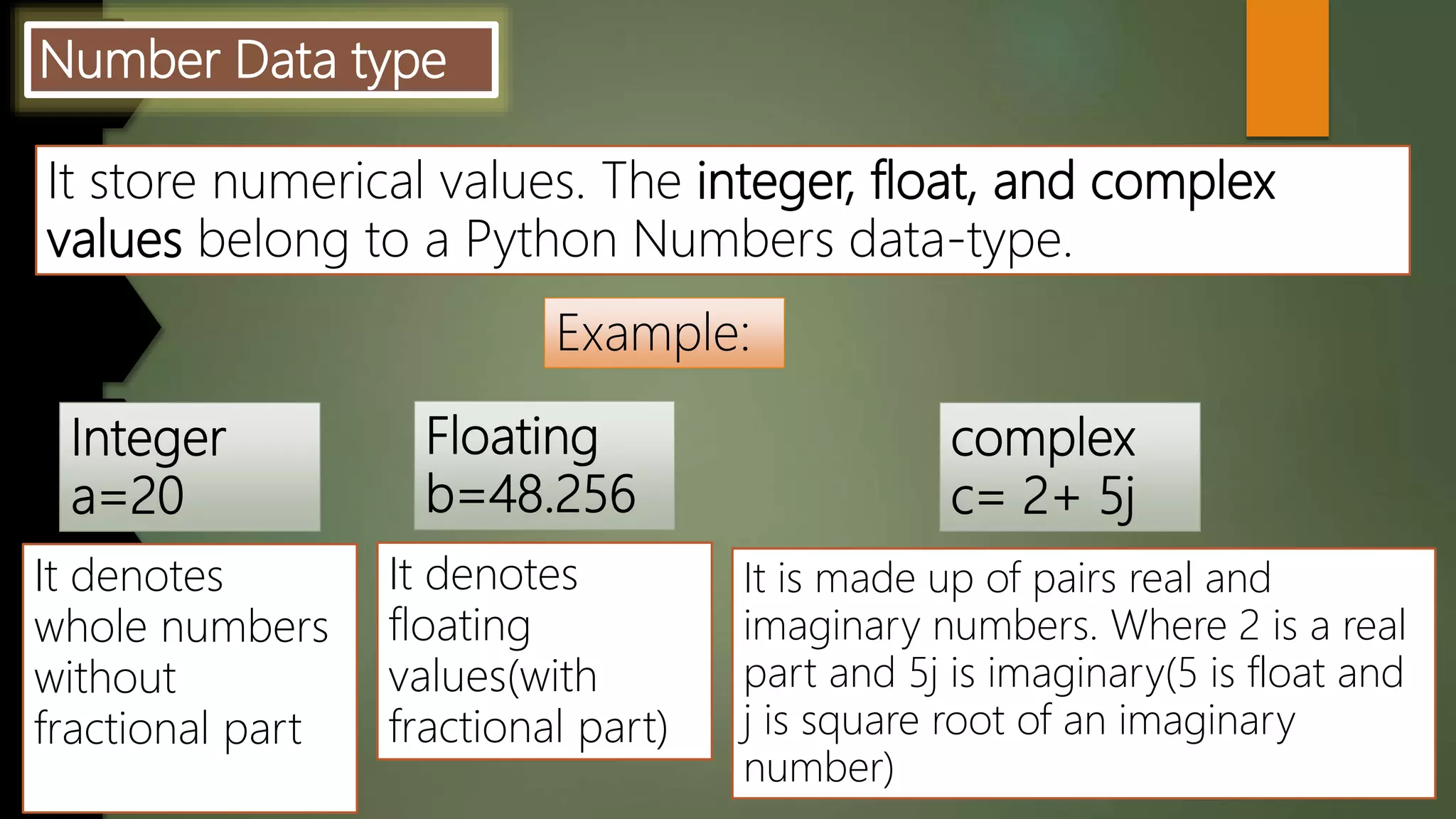 Number Data type
It store numerical values. The integer, float, and complex
values belong to a Python Numbers data-type.
Example:
It denotes
whole numbers
without
fractional part
It denotes
floating
values(with
fractional part)
It is made up of pairs real and
imaginary numbers. Where 2 is a real
part and 5j is imaginary(5 is float and
j is square root of an imaginary
number)
 