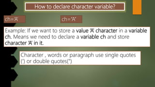 How to declare character variable?
Example: If we want to store a value ‘A’ character in a variable
ch. Means we need to declare a variable ch and store
character ‘A’ in it.
Character , words or paragraph use single quotes
(‘) or double quotes(“)
 