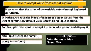 If we want that the value of the variable enter through keyboard
at runtime.
In Python, we have the input() function to accept values from the
user at runtime. By default value accept using input is string.
For Example if we want to accept the name of a person and display it.
nm=input(“Enter the name:”)
print(“Name:”,nm)
-----Output----
Enter the name: Max
Name: Max
 