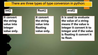 int() float() eval()
It convert
the string
value into
integer
value only.
It convert
the string
value into
floating
value only.
It is used to evaluate
the value of a string
means if the value is
integer it convert it to
integer and if the value
is floating it convert it
to float.
 