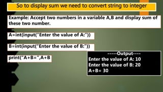 Example: Accept two numbers in a variable A,B and display sum of
these two number.
A=int(input(“Enter the value of A:”))
B=int(input(“Enter the value of B:”))
print(“A+B=“,A+B
)
-----Output----
Enter the value of A: 10
Enter the value of B: 20
A+B= 30
 