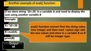 If we store string ‘10+20’ in a variable A and need to display the
sum using another variable B
Example:
A=’10+20
’
B=eval(A)
-----Output----
30
print(B)
eval() function convert first the string value
into integer and then read +(plus) sign add
the two values and store in a variable B so B
will be integer type.
 