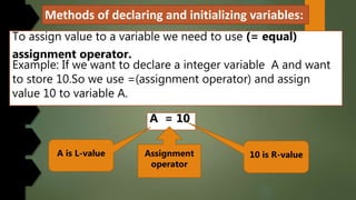 Methods of declaring and initializing variables:
To assign value to a variable we need to use (= equal)
assignment operator.
Example: If we want to declare a integer variable A and want
to store 10.So we use =(assignment operator) and assign
value 10 to variable A.
A = 10
A is L-value 10 is R-valueAssignment
operator
 