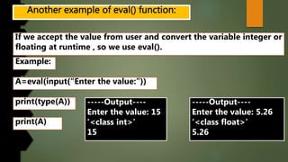 If we accept the value from user and convert the variable integer or
floating at runtime , so we use eval().
Example:
A=eval(input(“Enter the value:”))
print(type(A)) -----Output----
Enter the value: 15
‘<class int>’
15
print(A)
-----Output----
Enter the value: 5.26
‘<class float>’
5.26
 