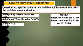 Question: Accept the value of two variable A,B from user and print
the variable name and value.
----Output------
Enter the value for A: 10
Enter the value for B: 20
A=10 B=20
A=int(input(“Enter the value for
A:”))
B=int(input(“Enter the value for B:”))
print(“A=“,A,”
B=“,B)
 