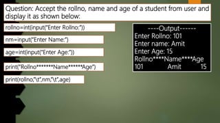 Question: Accept the rollno, name and age of a student from user and
display it as shown below:
----Output------
Enter Rollno: 101
Enter name: Amit
Enter Age: 15
Rollno****Name****Age
101 Amit 15
rollno=int(input(“Enter Rollno:”))
nm=input(“Enter Name:”)
print(“Rollno*******Name******Age”)
age=int(input(“Enter Age:”))
print(rollno,”t”,nm,”t”,age)
 