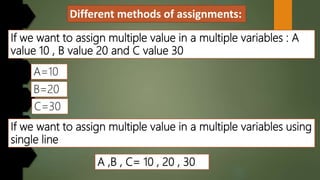 Different methods of assignments:
If we want to assign multiple value in a multiple variables : A
value 10 , B value 20 and C value 30
A=10
B=20
If we want to assign multiple value in a multiple variables using
single line
A ,B , C= 10 , 20 , 30
C=30
 