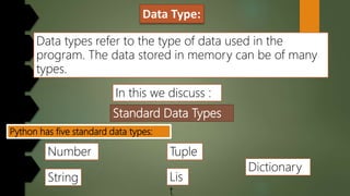 Data Type:
Standard Data Types
Data types refer to the type of data used in the
program. The data stored in memory can be of many
types.
In this we discuss :
Python has five standard data types:
Dictionary
Number
String Lis
t
Tuple
 